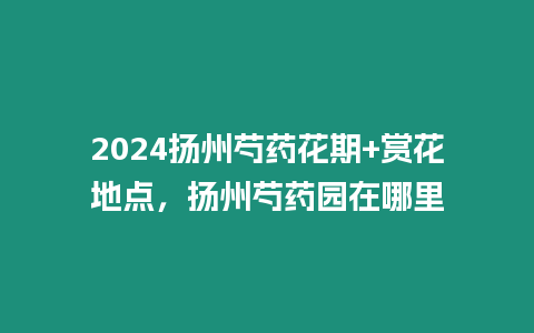 2024揚(yáng)州芍藥花期+賞花地點(diǎn)，揚(yáng)州芍藥園在哪里