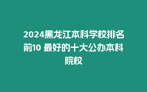 2024黑龍江本科學校排名前10 最好的十大公辦本科院校