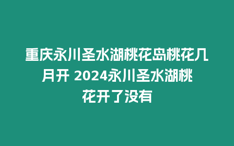 重慶永川圣水湖桃花島桃花幾月開 2024永川圣水湖桃花開了沒有