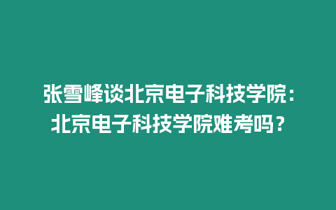 張雪峰談北京電子科技學院：北京電子科技學院難考嗎？