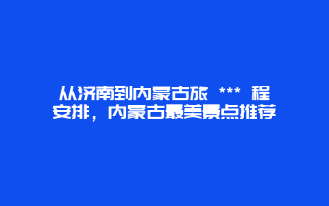 從濟南到內蒙古旅 *** 程安排，內蒙古最美景點推薦