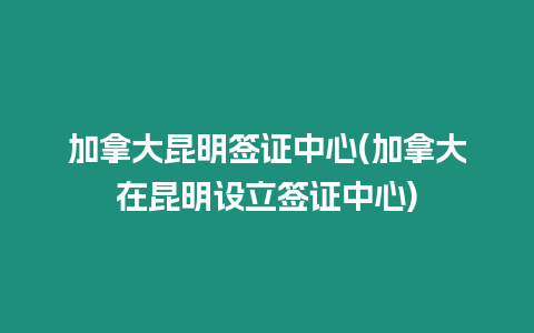 加拿大昆明簽證中心(加拿大在昆明設(shè)立簽證中心)