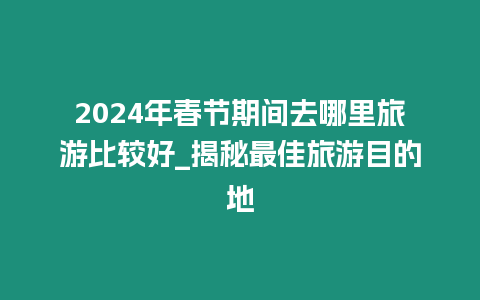 2024年春節期間去哪里旅游比較好_揭秘最佳旅游目的地