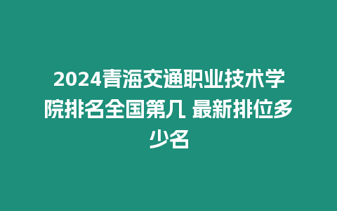 2024青海交通職業技術學院排名全國第幾 最新排位多少名