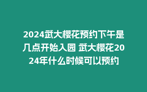 2024武大櫻花預約下午是幾點開始入園 武大櫻花2024年什么時候可以預約