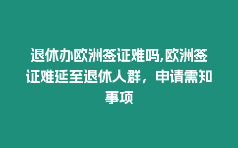 退休辦歐洲簽證難嗎,歐洲簽證難延至退休人群，申請需知事項