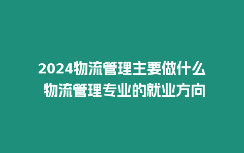 2024物流管理主要做什么 物流管理專業(yè)的就業(yè)方向