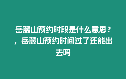 岳麓山預約時段是什么意思？，岳麓山預約時間過了還能出去嗎