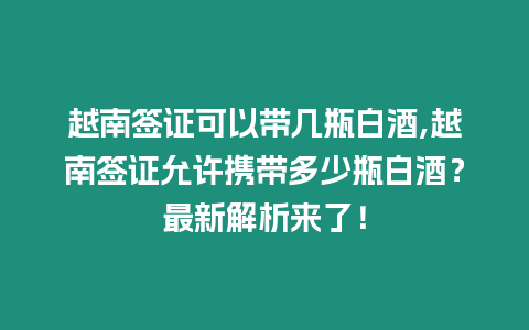 越南簽證可以帶幾瓶白酒,越南簽證允許攜帶多少瓶白酒？最新解析來了！