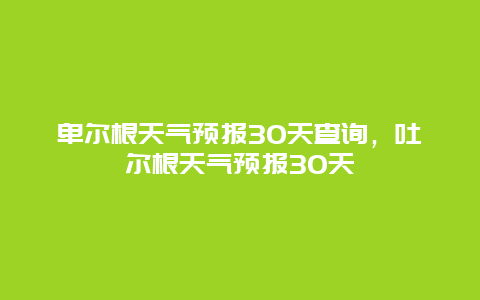 卑爾根天氣預報30天查詢，吐爾根天氣預報30天