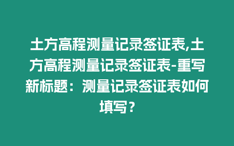 土方高程測量記錄簽證表,土方高程測量記錄簽證表-重寫新標題：測量記錄簽證表如何填寫？