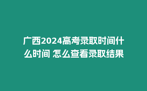 廣西2024高考錄取時間什么時間 怎么查看錄取結果