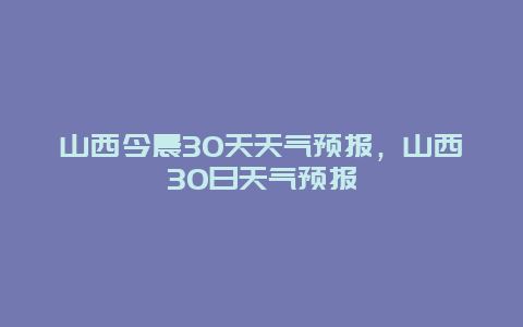 山西今晨30天天氣預報，山西30日天氣預報