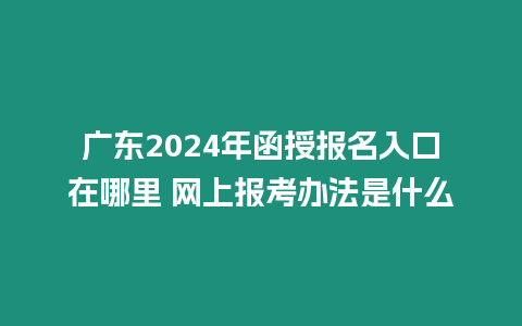 廣東2024年函授報名入口在哪里 網上報考辦法是什么