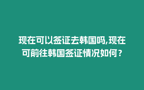 現在可以簽證去韓國嗎,現在可前往韓國簽證情況如何？