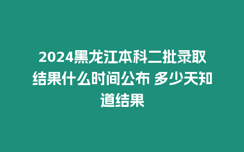 2024黑龍江本科二批錄取結果什么時間公布 多少天知道結果