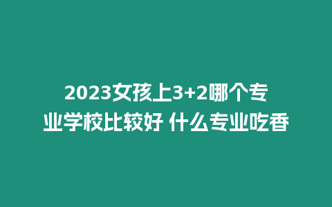 2023女孩上3+2哪個專業學校比較好 什么專業吃香