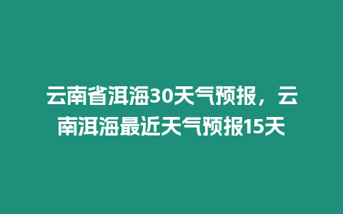 云南省洱海30天氣預(yù)報(bào)，云南洱海最近天氣預(yù)報(bào)15天