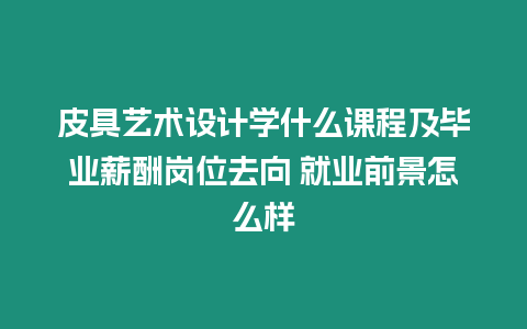 皮具藝術設計學什么課程及畢業薪酬崗位去向 就業前景怎么樣