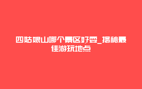 四姑娘山哪個景區好耍_揭秘最佳游玩地點