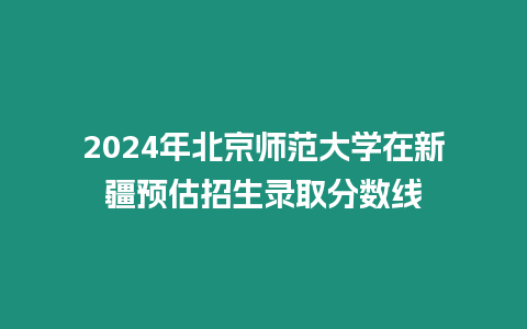 2024年北京師范大學(xué)在新疆預(yù)估招生錄取分?jǐn)?shù)線