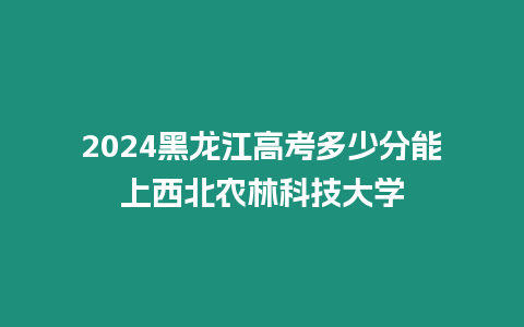 2024黑龍江高考多少分能上西北農林科技大學