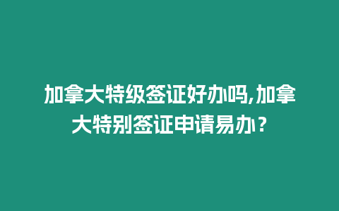 加拿大特級簽證好辦嗎,加拿大特別簽證申請易辦？