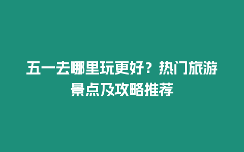 五一去哪里玩更好？熱門旅游景點及攻略推薦