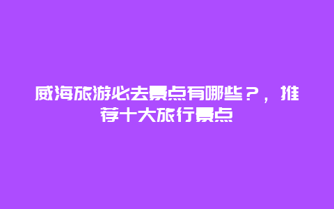 威海旅游必去景點(diǎn)有哪些？，推薦十大旅行景點(diǎn)