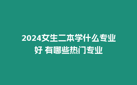 2024女生二本學什么專業好 有哪些熱門專業