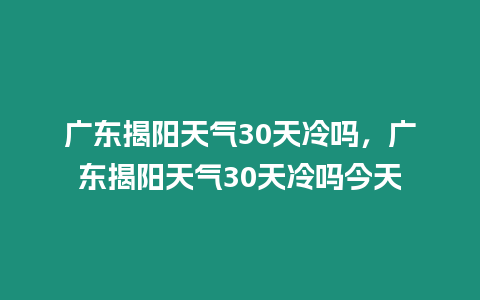 廣東揭陽天氣30天冷嗎，廣東揭陽天氣30天冷嗎今天