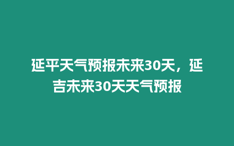 延平天氣預(yù)報未來30天，延吉未來30天天氣預(yù)報