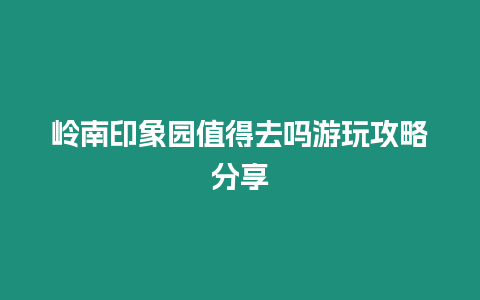 嶺南印象園值得去嗎游玩攻略分享