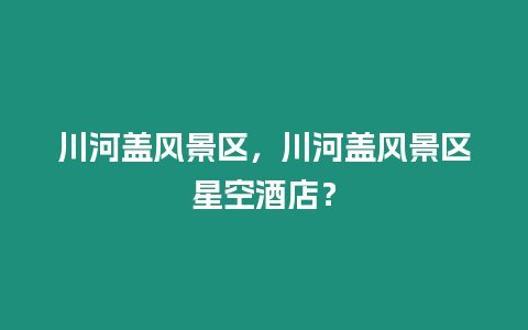 川河蓋風景區，川河蓋風景區星空酒店？