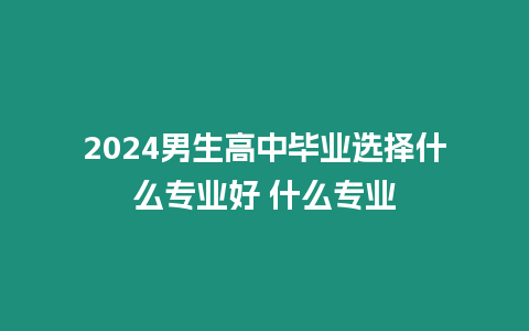 2024男生高中畢業(yè)選擇什么專業(yè)好 什么專業(yè)