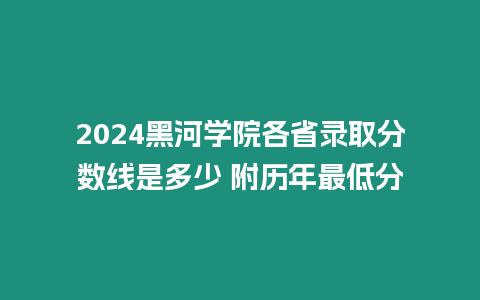 2024黑河學院各省錄取分數線是多少 附歷年最低分