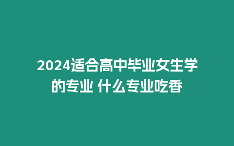 2024適合高中畢業(yè)女生學(xué)的專業(yè) 什么專業(yè)吃香