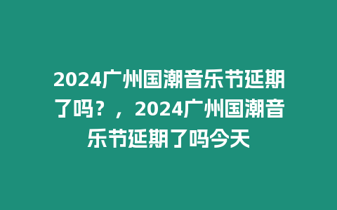 2024廣州國潮音樂節(jié)延期了嗎？，2024廣州國潮音樂節(jié)延期了嗎今天