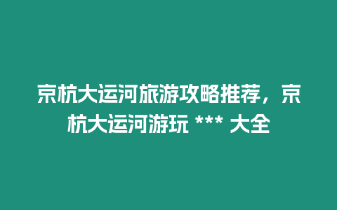 京杭大運河旅游攻略推薦，京杭大運河游玩 *** 大全