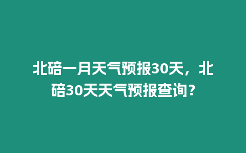 北碚一月天氣預報30天，北碚30天天氣預報查詢？