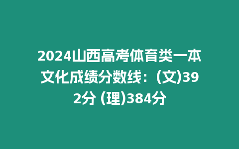 2024山西高考體育類一本文化成績(jī)分?jǐn)?shù)線：(文)392分 (理)384分