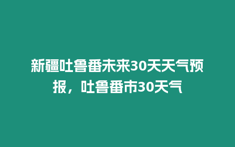 新疆吐魯番未來30天天氣預報，吐魯番市30天氣