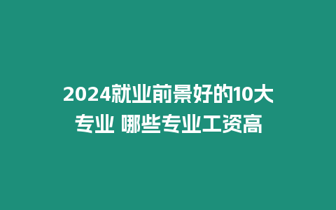 2024就業(yè)前景好的10大專業(yè) 哪些專業(yè)工資高