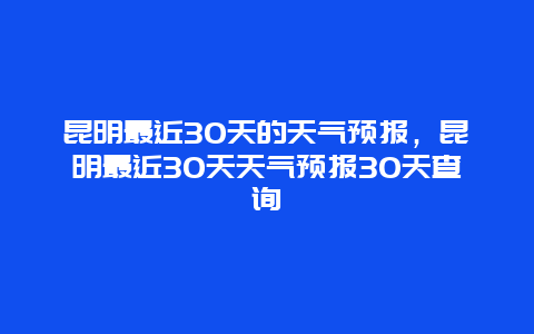 昆明最近30天的天氣預(yù)報，昆明最近30天天氣預(yù)報30天查詢