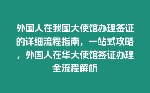 外國人在我國大使館辦理簽證的詳細(xì)流程指南，一站式攻略，外國人在華大使館簽證辦理全流程解析