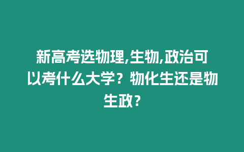 新高考選物理,生物,政治可以考什么大學(xué)？物化生還是物生政？