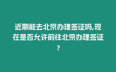 近期能去北京辦理簽證嗎,現在是否允許前往北京辦理簽證？