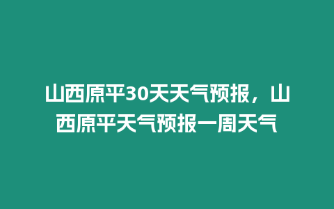 山西原平30天天氣預(yù)報(bào)，山西原平天氣預(yù)報(bào)一周天氣