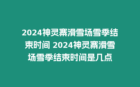 2024神靈寨滑雪場雪季結束時間 2024神靈寨滑雪場雪季結束時間是幾點