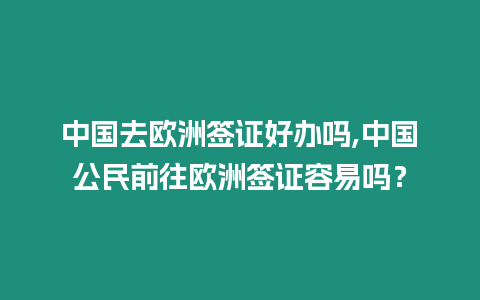 中國去歐洲簽證好辦嗎,中國公民前往歐洲簽證容易嗎？